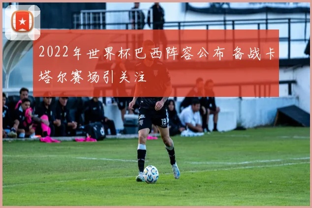 2022年世界杯巴西阵容公布 备战卡塔尔赛场引关注