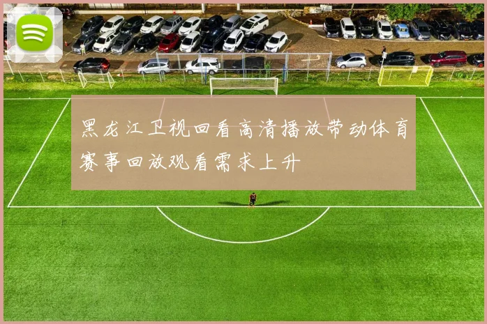黑龙江卫视回看高清播放带动体育赛事回放观看需求上升