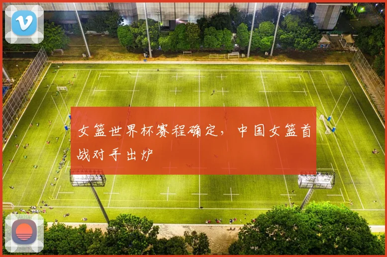 女篮世界杯赛程确定,中国女篮首战对手出炉