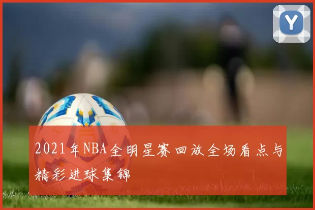 2021年NBA全明星赛回放全场看点与精彩进球集锦