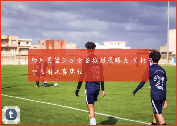 约旦男篮亚运会备战进展曝光 目标冲击淘汰赛席位