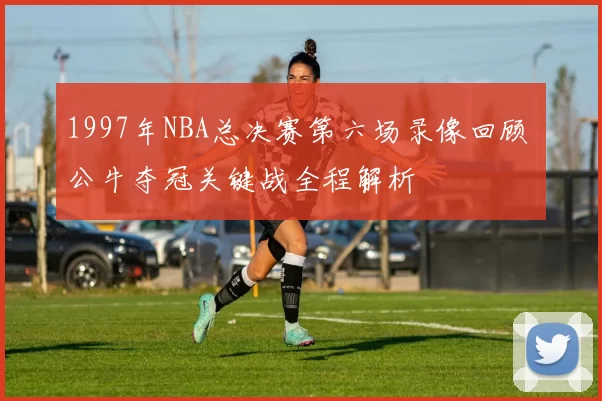 1997年NBA总决赛第六场录像回顾 公牛夺冠关键战全程解析