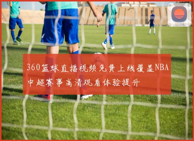 360篮球直播视频免费上线覆盖NBA中超赛事高清观看体验提升