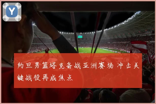约旦男篮塔克备战亚洲赛场 冲击关键战役再成焦点