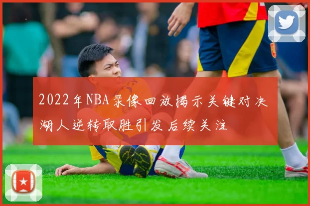 2022年NBA录像回放揭示关键对决 湖人逆转取胜引发后续关注