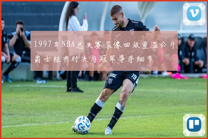 1997年NBA总决赛录像回放重温公牛爵士经典对决与冠军争夺细节