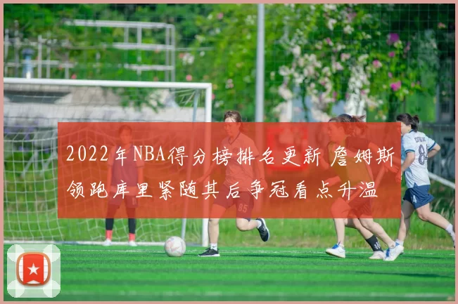 2022年NBA得分榜排名更新 詹姆斯领跑库里紧随其后争冠看点升温